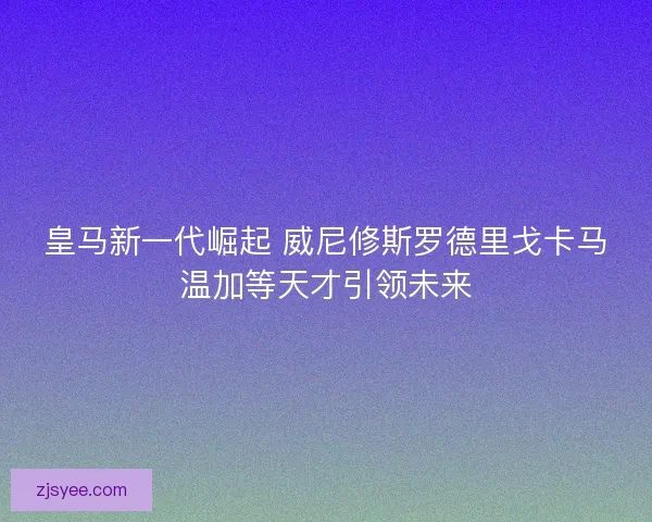 皇马新一代崛起 威尼修斯罗德里戈卡马温加等天才引领未来