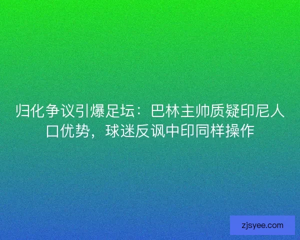 归化争议引爆足坛：巴林主帅质疑印尼人口优势，球迷反讽中印同样操作