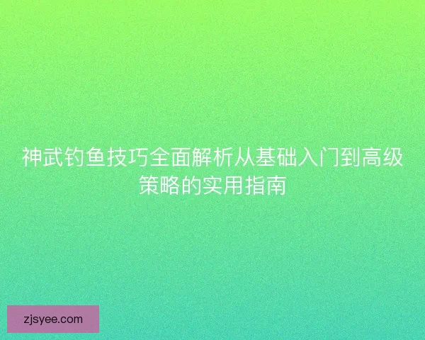 神武钓鱼技巧全面解析从基础入门到高级策略的实用指南