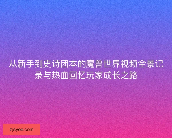 从新手到史诗团本的魔兽世界视频全景记录与热血回忆玩家成长之路