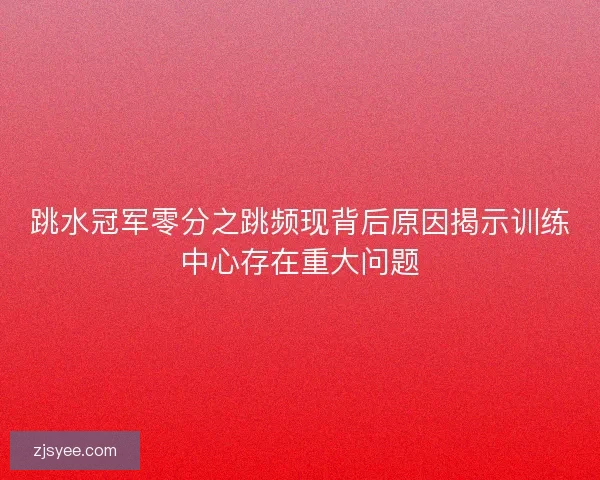 跳水冠军零分之跳频现背后原因揭示训练中心存在重大问题 跳水冠军零分之跳频现背后原因揭示训练中心存在重大问题