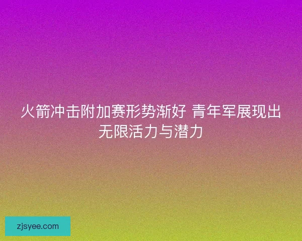 火箭冲击附加赛形势渐好 青年军展现出无限活力与潜力