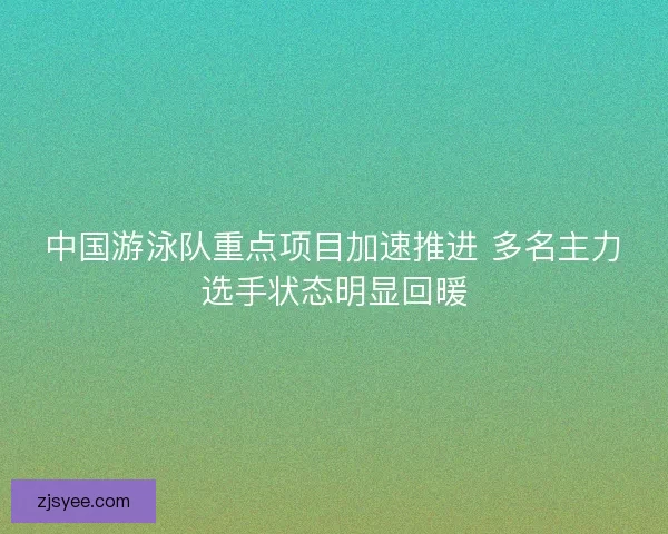 中国游泳队重点项目加速推进 多名主力选手状态明显回暖