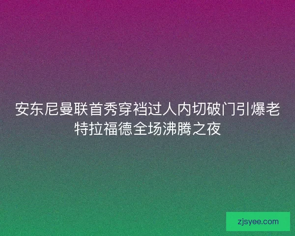 安东尼曼联首秀穿裆过人内切破门引爆老特拉福德全场沸腾之夜 安东尼曼联首秀穿裆过人内切破门引爆老特拉福德全场沸腾之夜