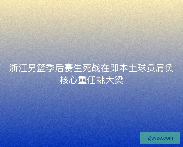 浙江男篮季后赛生死战在即本土球员肩负核心重任挑大梁