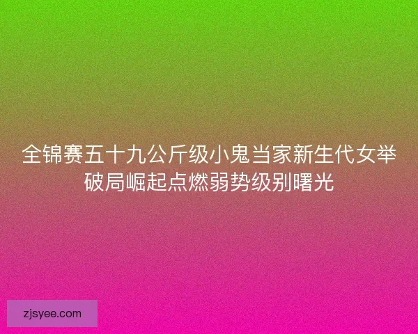 全锦赛五十九公斤级小鬼当家新生代女举破局崛起点燃弱势级别曙光