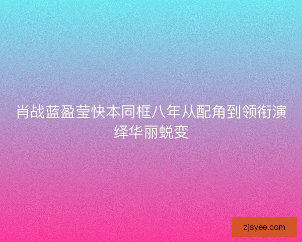 肖战蓝盈莹快本同框八年从配角到领衔演绎华丽蜕变 肖战蓝盈莹快本同框八年从配角到领衔演绎华丽蜕变