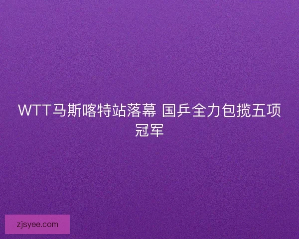 WTT马斯喀特站落幕 国乒全力包揽五项冠军 WTT马斯喀特站落幕 国乒全力包揽五项冠军