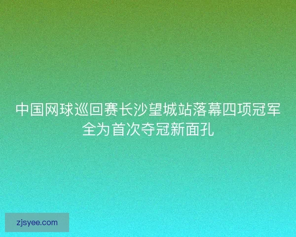 中国网球巡回赛长沙望城站落幕四项冠军全为首次夺冠新面孔
