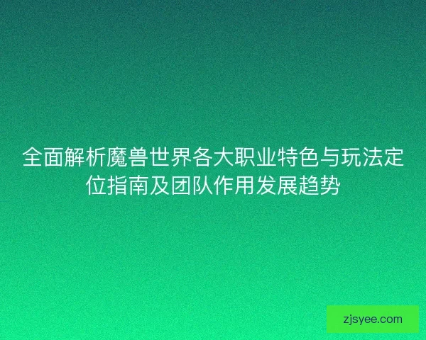 全面解析魔兽世界各大职业特色与玩法定位指南及团队作用发展趋势