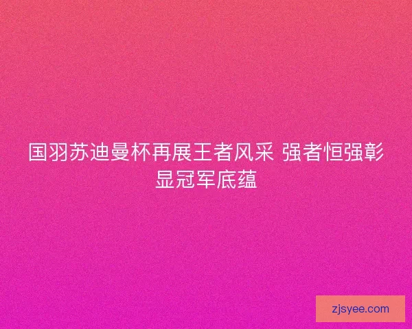 国羽苏迪曼杯再展王者风采 强者恒强彰显冠军底蕴 国羽苏迪曼杯再展王者风采 强者恒强彰显冠军底蕴