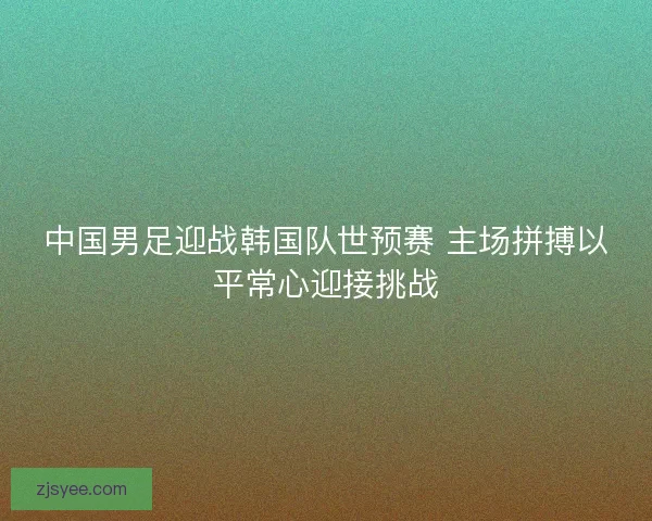 中国男足迎战韩国队世预赛 主场拼搏以平常心迎接挑战 中国男足迎战韩国队世预赛 主场拼搏以平常心迎接挑战