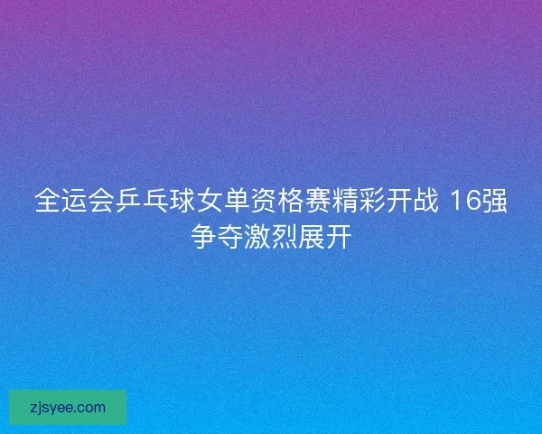 全运会乒乓球女单资格赛精彩开战 16强争夺激烈展开 全运会乒乓球女单资格赛精彩开战 16强争夺激烈展开