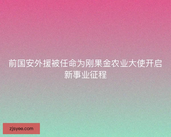 前国安外援被任命为刚果金农业大使开启新事业征程 前国安外援被任命为刚果金农业大使开启新事业征程