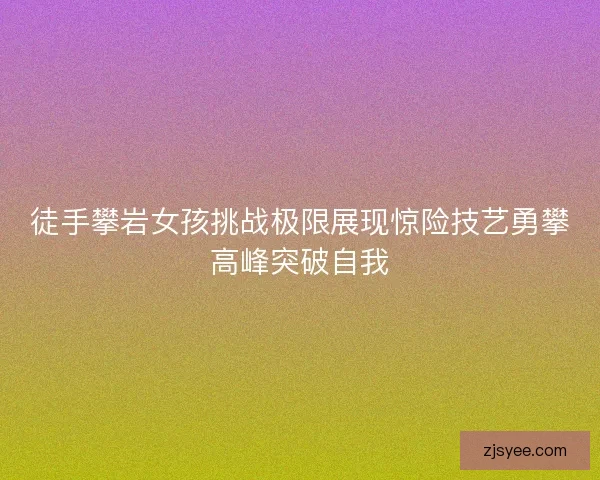 徒手攀岩女孩挑战极限展现惊险技艺勇攀高峰突破自我 徒手攀岩女孩挑战极限展现惊险技艺勇攀高峰突破自我